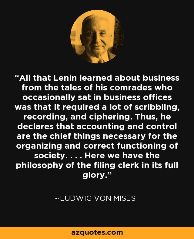 All that Lenin learned about business from the tales of his comrades who occasionally sat in business offices was that it required a lot of scribbling, recording, and ciphering. Thus, he declares that accounting and control are the chief things necessary for the organizing and correct functioning of society. . . . Here we have the philosophy of the filing clerk in its full glory. - Ludwig von Mises