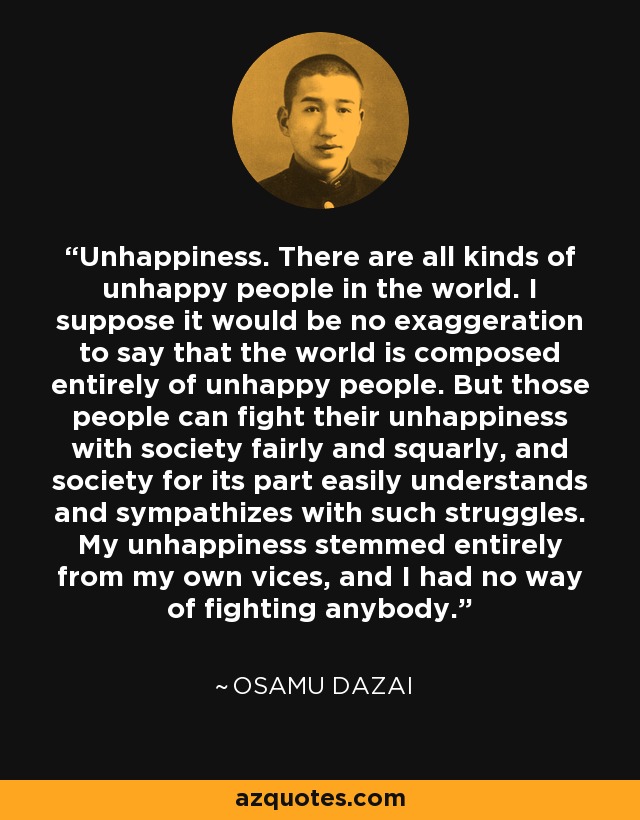 Unhappiness. There are all kinds of unhappy people in the world. I suppose it would be no exaggeration to say that the world is composed entirely of unhappy people. But those people can fight their unhappiness with society fairly and squarly, and society for its part easily understands and sympathizes with such struggles. My unhappiness stemmed entirely from my own vices, and I had no way of fighting anybody. - Osamu Dazai