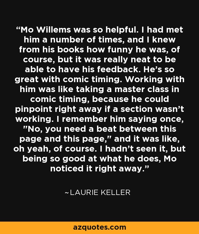 Mo Willems was so helpful. I had met him a number of times, and I knew from his books how funny he was, of course, but it was really neat to be able to have his feedback. He's so great with comic timing. Working with him was like taking a master class in comic timing, because he could pinpoint right away if a section wasn't working. I remember him saying once, 