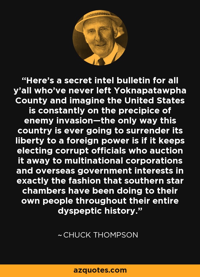 Here’s a secret intel bulletin for all y’all who’ve never left Yoknapatawpha County and imagine the United States is constantly on the precipice of enemy invasion—the only way this country is ever going to surrender its liberty to a foreign power is if it keeps electing corrupt officials who auction it away to multinational corporations and overseas government interests in exactly the fashion that southern star chambers have been doing to their own people throughout their entire dyspeptic history. - Chuck Thompson