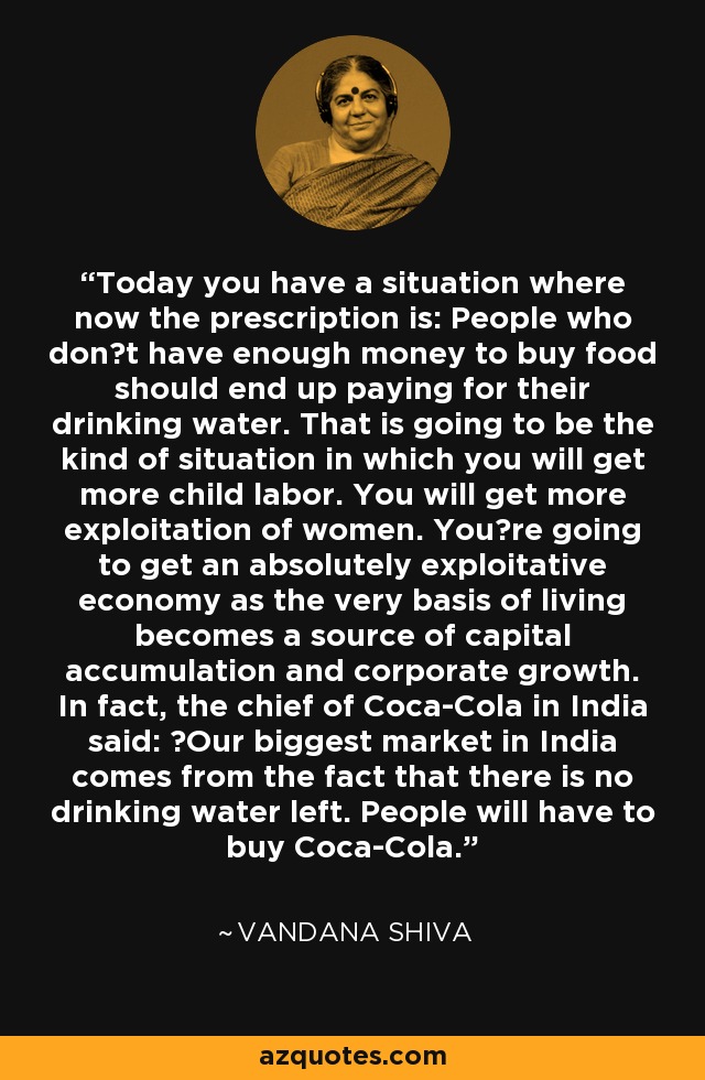 Today you have a situation where now the prescription is: People who dont have enough money to buy food should end up paying for their drinking water. That is going to be the kind of situation in which you will get more child labor. You will get more exploitation of women. Youre going to get an absolutely exploitative economy as the very basis of living becomes a source of capital accumulation and corporate growth. In fact, the chief of Coca-Cola in India said: Our biggest market in India comes from the fact that there is no drinking water left. People will have to buy Coca-Cola. - Vandana Shiva