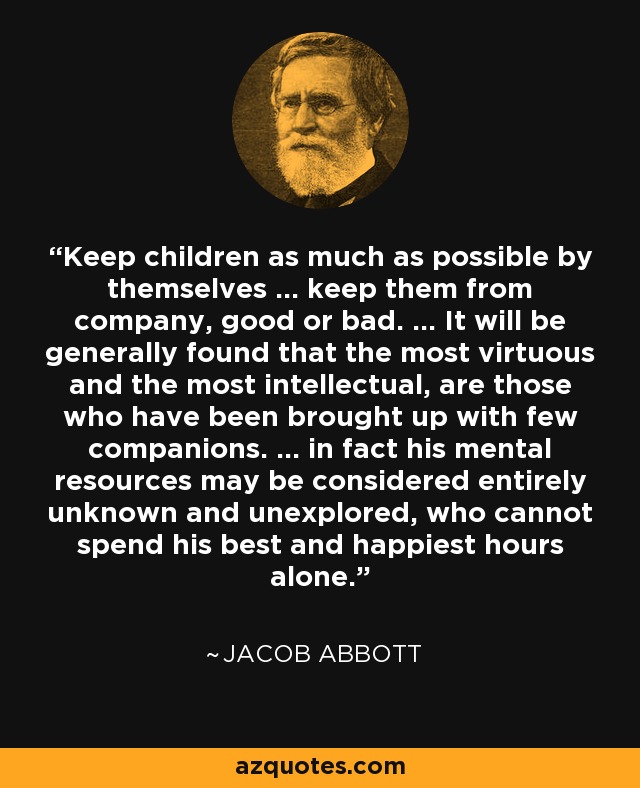 Keep children as much as possible by themselves ... keep them from company, good or bad. ... It will be generally found that the most virtuous and the most intellectual, are those who have been brought up with few companions. ... in fact his mental resources may be considered entirely unknown and unexplored, who cannot spend his best and happiest hours alone. - Jacob Abbott