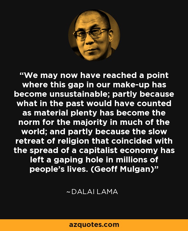 We may now have reached a point where this gap in our make-up has become unsustainable; partly because what in the past would have counted as material plenty has become the norm for the majority in much of the world; and partly because the slow retreat of religion that coincided with the spread of a capitalist economy has left a gaping hole in millions of people's lives. (Geoff Mulgan) - Dalai Lama