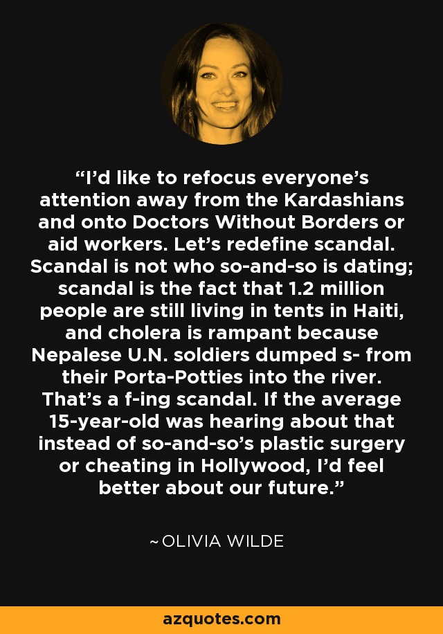 I'd like to refocus everyone's attention away from the Kardashians and onto Doctors Without Borders or aid workers. Let's redefine scandal. Scandal is not who so-and-so is dating; scandal is the fact that 1.2 million people are still living in tents in Haiti, and cholera is rampant because Nepalese U.N. soldiers dumped s- from their Porta-Potties into the river. That's a f-ing scandal. If the average 15-year-old was hearing about that instead of so-and-so's plastic surgery or cheating in Hollywood, I'd feel better about our future. - Olivia Wilde