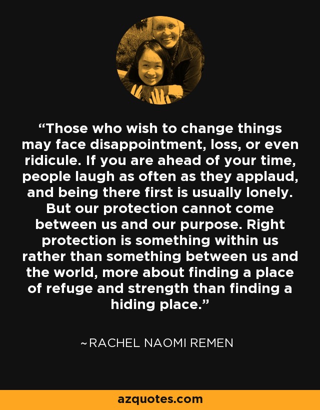 Those who wish to change things may face disappointment, loss, or even ridicule. If you are ahead of your time, people laugh as often as they applaud, and being there first is usually lonely. But our protection cannot come between us and our purpose. Right protection is something within us rather than something between us and the world, more about finding a place of refuge and strength than finding a hiding place. - Rachel Naomi Remen