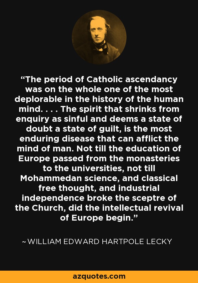 The period of Catholic ascendancy was on the whole one of the most deplorable in the history of the human mind. . . . The spirit that shrinks from enquiry as sinful and deems a state of doubt a state of guilt, is the most enduring disease that can afflict the mind of man. Not till the education of Europe passed from the monasteries to the universities, not till Mohammedan science, and classical free thought, and industrial independence broke the sceptre of the Church, did the intellectual revival of Europe begin. - William Edward Hartpole Lecky