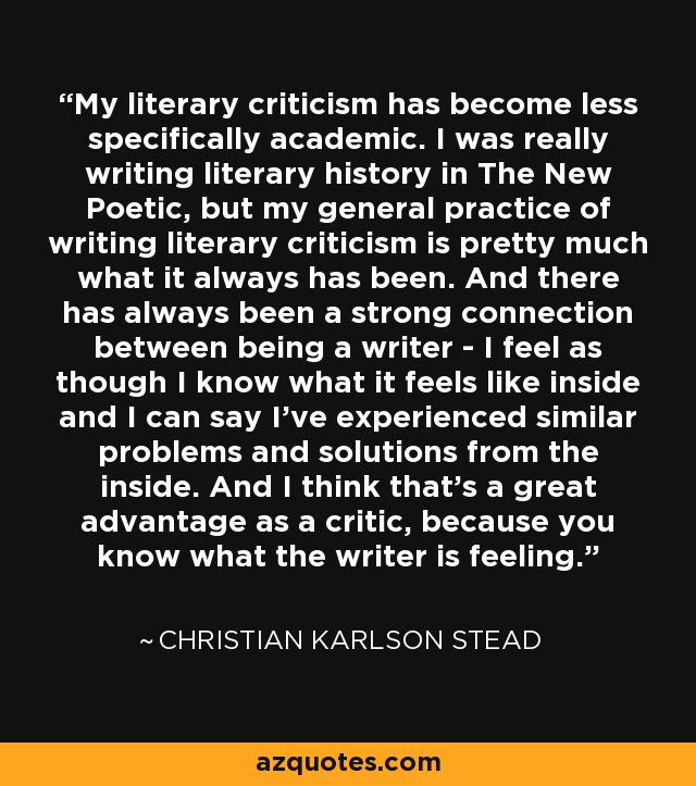 My literary criticism has become less specifically academic. I was really writing literary history in The New Poetic, but my general practice of writing literary criticism is pretty much what it always has been. And there has always been a strong connection between being a writer - I feel as though I know what it feels like inside and I can say I've experienced similar problems and solutions from the inside. And I think that's a great advantage as a critic, because you know what the writer is feeling. - Christian Karlson Stead