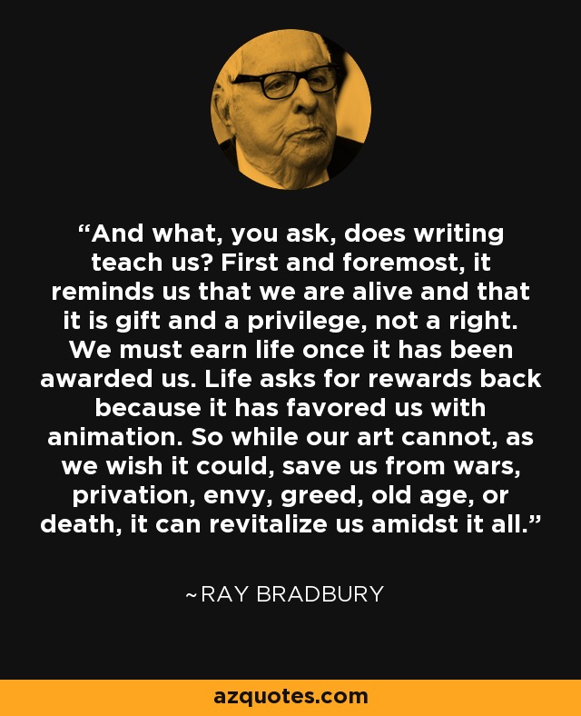 And what, you ask, does writing teach us? First and foremost, it reminds us that we are alive and that it is gift and a privilege, not a right. We must earn life once it has been awarded us. Life asks for rewards back because it has favored us with animation. So while our art cannot, as we wish it could, save us from wars, privation, envy, greed, old age, or death, it can revitalize us amidst it all. - Ray Bradbury