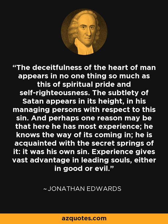 The deceitfulness of the heart of man appears in no one thing so much as this of spiritual pride and self-righteousness. The subtlety of Satan appears in its height, in his managing persons with respect to this sin. And perhaps one reason may be that here he has most experience; he knows the way of its coming in; he is acquainted with the secret springs of it: it was his own sin. Experience gives vast advantage in leading souls, either in good or evil. - Jonathan Edwards