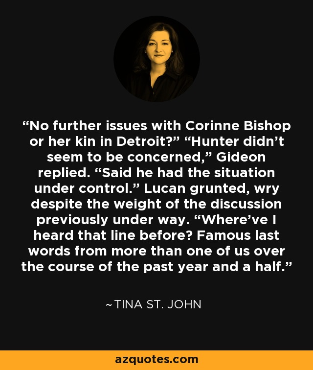 No further issues with Corinne Bishop or her kin in Detroit?” “Hunter didn’t seem to be concerned,” Gideon replied. “Said he had the situation under control.” Lucan grunted, wry despite the weight of the discussion previously under way. “Where’ve I heard that line before? Famous last words from more than one of us over the course of the past year and a half. - Tina St. John