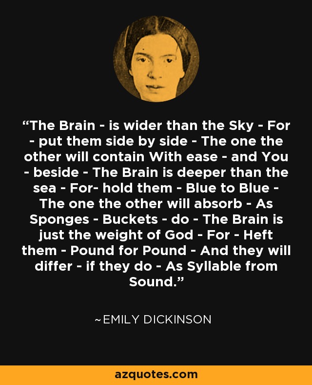 The Brain - is wider than the Sky - For - put them side by side - The one the other will contain With ease - and You - beside - The Brain is deeper than the sea - For- hold them - Blue to Blue - The one the other will absorb - As Sponges - Buckets - do - The Brain is just the weight of God - For - Heft them - Pound for Pound - And they will differ - if they do - As Syllable from Sound. - Emily Dickinson