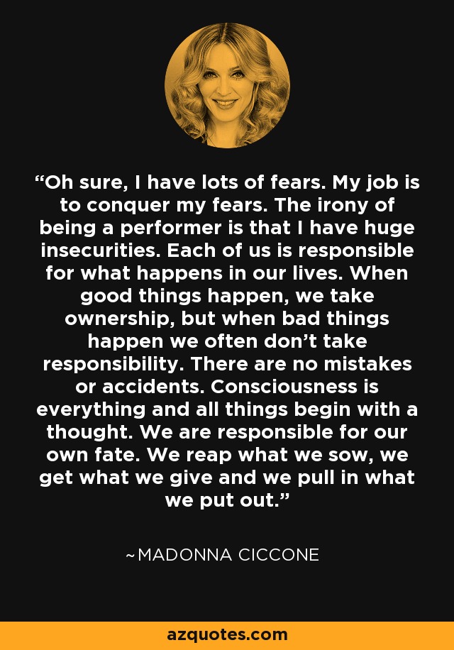 Oh sure, I have lots of fears. My job is to conquer my fears. The irony of being a performer is that I have huge insecurities. Each of us is responsible for what happens in our lives. When good things happen, we take ownership, but when bad things happen we often don't take responsibility. There are no mistakes or accidents. Consciousness is everything and all things begin with a thought. We are responsible for our own fate. We reap what we sow, we get what we give and we pull in what we put out. - Madonna Ciccone