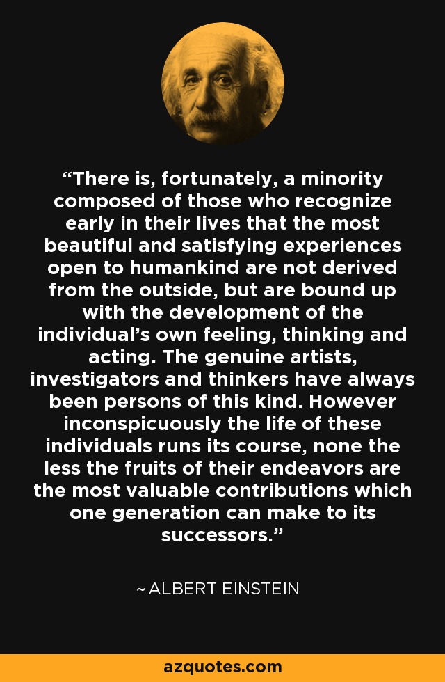 There is, fortunately, a minority composed of those who recognize early in their lives that the most beautiful and satisfying experiences open to humankind are not derived from the outside, but are bound up with the development of the individual's own feeling, thinking and acting. The genuine artists, investigators and thinkers have always been persons of this kind. However inconspicuously the life of these individuals runs its course, none the less the fruits of their endeavors are the most valuable contributions which one generation can make to its successors. - Albert Einstein