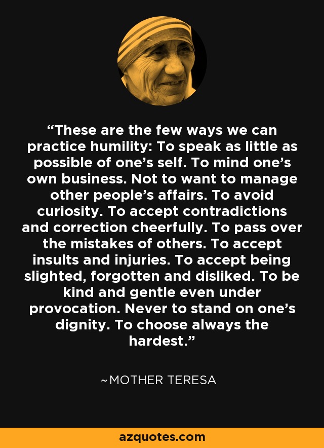 These are the few ways we can practice humility: To speak as little as possible of one's self. To mind one's own business. Not to want to manage other people's affairs. To avoid curiosity. To accept contradictions and correction cheerfully. To pass over the mistakes of others. To accept insults and injuries. To accept being slighted, forgotten and disliked. To be kind and gentle even under provocation. Never to stand on one's dignity. To choose always the hardest. - Mother Teresa