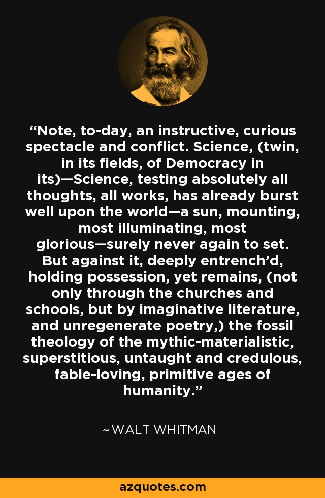 Note, to-day, an instructive, curious spectacle and conflict. Science, (twin, in its fields, of Democracy in its)—Science, testing absolutely all thoughts, all works, has already burst well upon the world—a sun, mounting, most illuminating, most glorious—surely never again to set. But against it, deeply entrench'd, holding possession, yet remains, (not only through the churches and schools, but by imaginative literature, and unregenerate poetry,) the fossil theology of the mythic-materialistic, superstitious, untaught and credulous, fable-loving, primitive ages of humanity. - Walt Whitman