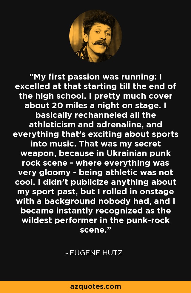 My first passion was running: I excelled at that starting till the end of the high school. I pretty much cover about 20 miles a night on stage. I basically rechanneled all the athleticism and adrenaline, and everything that's exciting about sports into music. That was my secret weapon, because in Ukrainian punk rock scene - where everything was very gloomy - being athletic was not cool. I didn't publicize anything about my sport past, but I rolled in onstage with a background nobody had, and I became instantly recognized as the wildest performer in the punk-rock scene. - Eugene Hutz