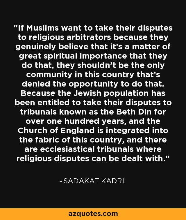 If Muslims want to take their disputes to religious arbitrators because they genuinely believe that it's a matter of great spiritual importance that they do that, they shouldn't be the only community in this country that's denied the opportunity to do that. Because the Jewish population has been entitled to take their disputes to tribunals known as the Beth Din for over one hundred years, and the Church of England is integrated into the fabric of this country, and there are ecclesiastical tribunals where religious disputes can be dealt with. - Sadakat Kadri