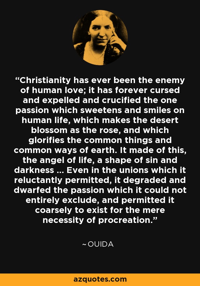 Christianity has ever been the enemy of human love; it has forever cursed and expelled and crucified the one passion which sweetens and smiles on human life, which makes the desert blossom as the rose, and which glorifies the common things and common ways of earth. It made of this, the angel of life, a shape of sin and darkness ... Even in the unions which it reluctantly permitted, it degraded and dwarfed the passion which it could not entirely exclude, and permitted it coarsely to exist for the mere necessity of procreation. - Ouida