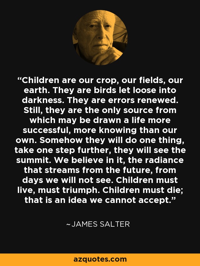 Children are our crop, our fields, our earth. They are birds let loose into darkness. They are errors renewed. Still, they are the only source from which may be drawn a life more successful, more knowing than our own. Somehow they will do one thing, take one step further, they will see the summit. We believe in it, the radiance that streams from the future, from days we will not see. Children must live, must triumph. Children must die; that is an idea we cannot accept. - James Salter