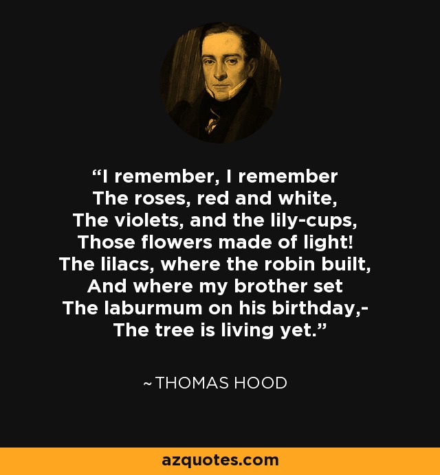 I remember, I remember The roses, red and white, The violets, and the lily-cups, Those flowers made of light! The lilacs, where the robin built, And where my brother set The laburmum on his birthday,- The tree is living yet. - Thomas Hood