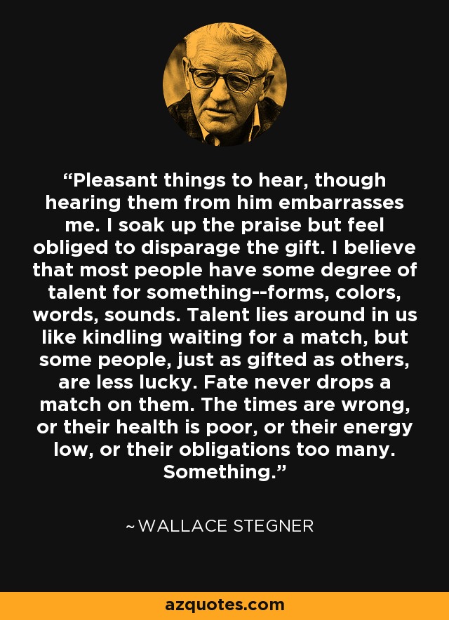 Pleasant things to hear, though hearing them from him embarrasses me. I soak up the praise but feel obliged to disparage the gift. I believe that most people have some degree of talent for something--forms, colors, words, sounds. Talent lies around in us like kindling waiting for a match, but some people, just as gifted as others, are less lucky. Fate never drops a match on them. The times are wrong, or their health is poor, or their energy low, or their obligations too many. Something. - Wallace Stegner