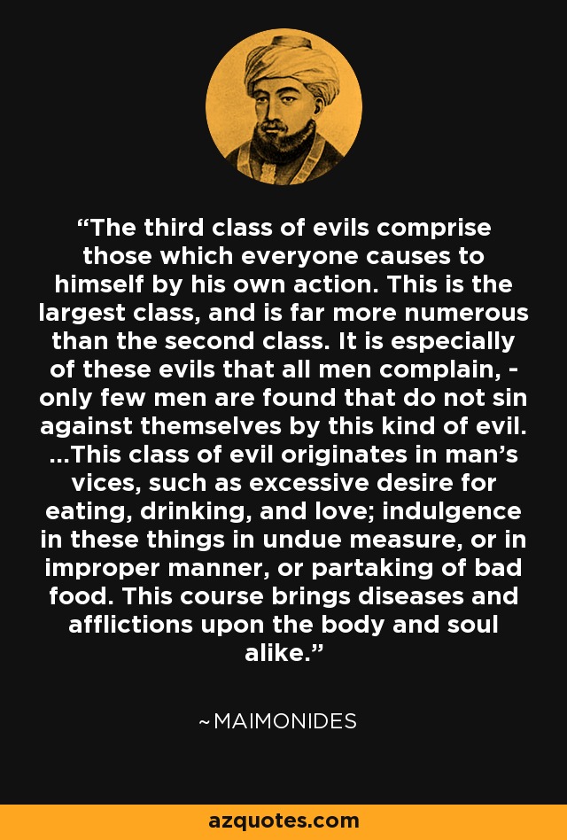 The third class of evils comprise those which everyone causes to himself by his own action. This is the largest class, and is far more numerous than the second class. It is especially of these evils that all men complain, - only few men are found that do not sin against themselves by this kind of evil. ...This class of evil originates in man's vices, such as excessive desire for eating, drinking, and love; indulgence in these things in undue measure, or in improper manner, or partaking of bad food. This course brings diseases and afflictions upon the body and soul alike. - Maimonides