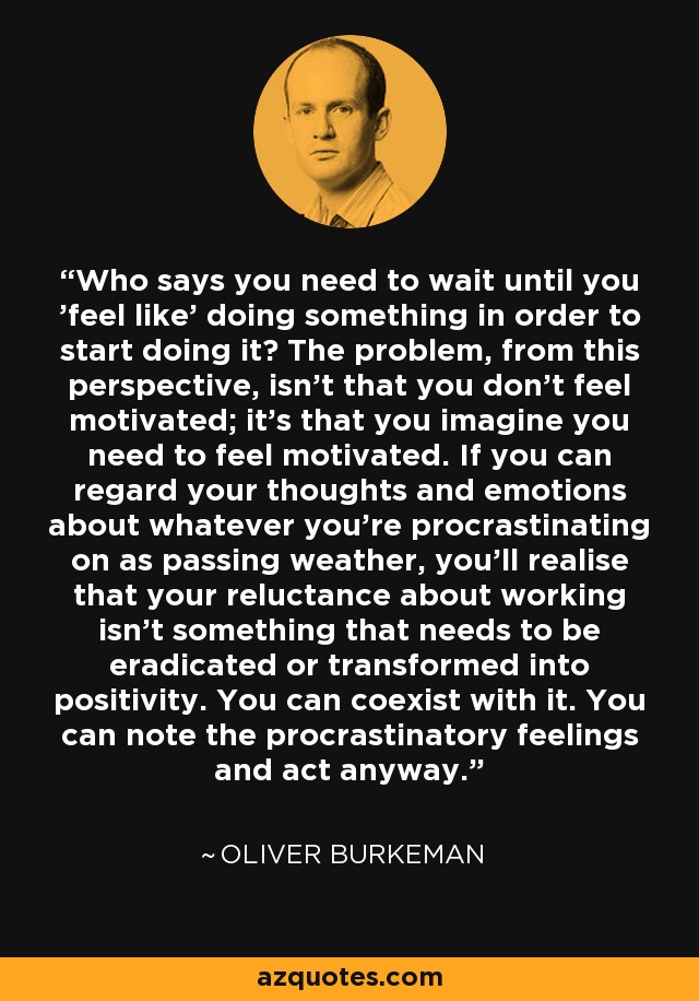 Who says you need to wait until you 'feel like' doing something in order to start doing it? The problem, from this perspective, isn't that you don't feel motivated; it's that you imagine you need to feel motivated. If you can regard your thoughts and emotions about whatever you're procrastinating on as passing weather, you'll realise that your reluctance about working isn't something that needs to be eradicated or transformed into positivity. You can coexist with it. You can note the procrastinatory feelings and act anyway. - Oliver Burkeman