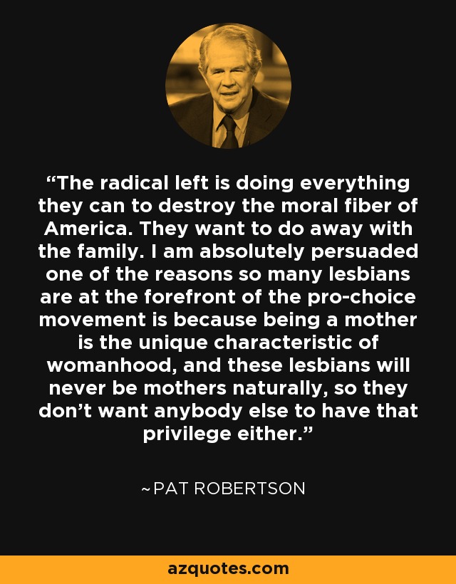 The radical left is doing everything they can to destroy the moral fiber of America. They want to do away with the family. I am absolutely persuaded one of the reasons so many lesbians are at the forefront of the pro-choice movement is because being a mother is the unique characteristic of womanhood, and these lesbians will never be mothers naturally, so they don't want anybody else to have that privilege either. - Pat Robertson