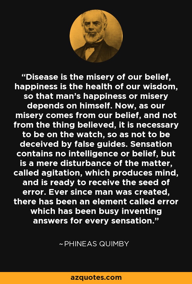 Disease is the misery of our belief, happiness is the health of our wisdom, so that man's happiness or misery depends on himself. Now, as our misery comes from our belief, and not from the thing believed, it is necessary to be on the watch, so as not to be deceived by false guides. Sensation contains no intelligence or belief, but is a mere disturbance of the matter, called agitation, which produces mind, and is ready to receive the seed of error. Ever since man was created, there has been an element called error which has been busy inventing answers for every sensation. - Phineas Quimby