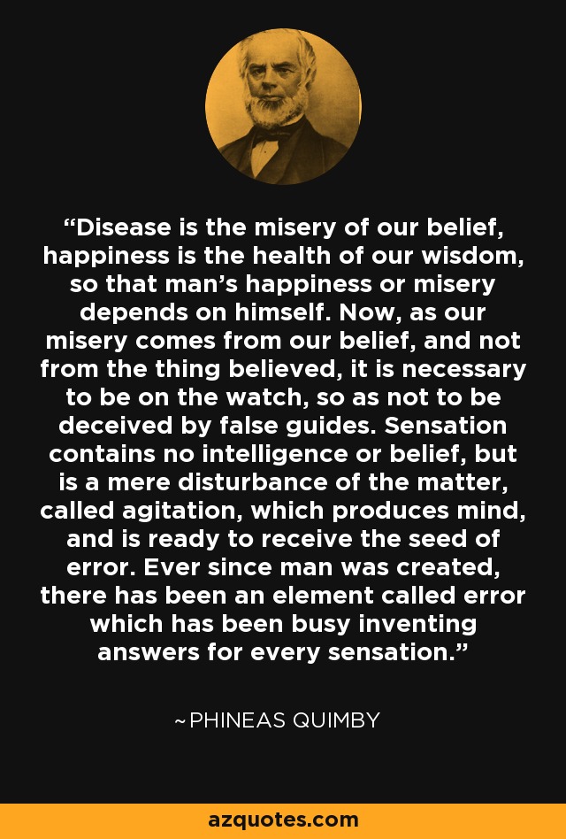 Disease is the misery of our belief, happiness is the health of our wisdom, so that man's happiness or misery depends on himself. Now, as our misery comes from our belief, and not from the thing believed, it is necessary to be on the watch, so as not to be deceived by false guides. Sensation contains no intelligence or belief, but is a mere disturbance of the matter, called agitation, which produces mind, and is ready to receive the seed of error. Ever since man was created, there has been an element called error which has been busy inventing answers for every sensation. - Phineas Quimby
