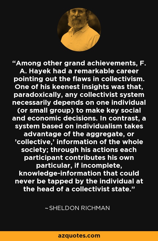 Among other grand achievements, F. A. Hayek had a remarkable career pointing out the flaws in collectivism. One of his keenest insights was that, paradoxically, any collectivist system necessarily depends on one individual (or small group) to make key social and economic decisions. In contrast, a system based on individualism takes advantage of the aggregate, or 'collective,' information of the whole society; through his actions each participant contributes his own particular, if incomplete, knowledge-information that could never be tapped by the individual at the head of a collectivist state. - Sheldon Richman