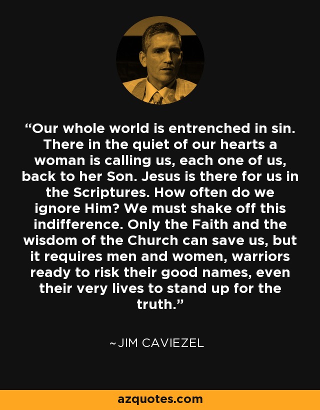 Our whole world is entrenched in sin. There in the quiet of our hearts a woman is calling us, each one of us, back to her Son. Jesus is there for us in the Scriptures. How often do we ignore Him? We must shake off this indifference. Only the Faith and the wisdom of the Church can save us, but it requires men and women, warriors ready to risk their good names, even their very lives to stand up for the truth. - Jim Caviezel