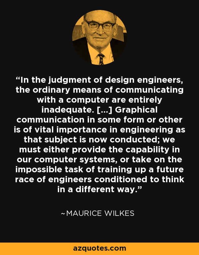 In the judgment of design engineers, the ordinary means of communicating with a computer are entirely inadequate. [...] Graphical communication in some form or other is of vital importance in engineering as that subject is now conducted; we must either provide the capability in our computer systems, or take on the impossible task of training up a future race of engineers conditioned to think in a different way. - Maurice Wilkes