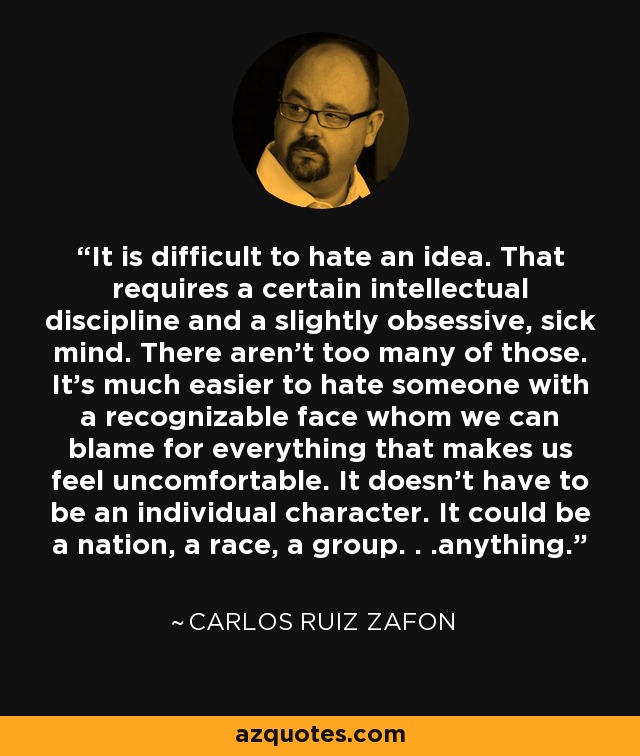 It is difficult to hate an idea. That requires a certain intellectual discipline and a slightly obsessive, sick mind. There aren’t too many of those. It’s much easier to hate someone with a recognizable face whom we can blame for everything that makes us feel uncomfortable. It doesn’t have to be an individual character. It could be a nation, a race, a group. . .anything. - Carlos Ruiz Zafon