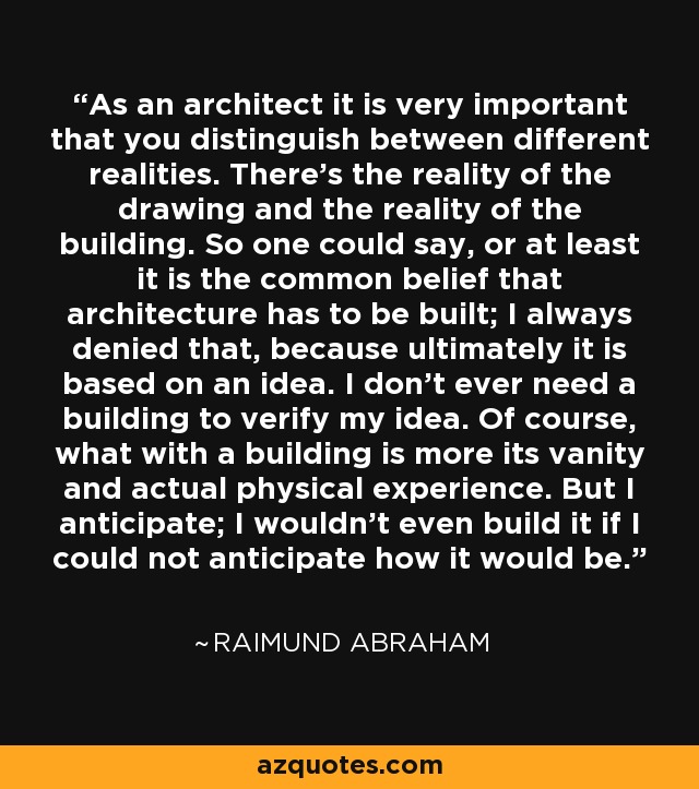 As an architect it is very important that you distinguish between different realities. There's the reality of the drawing and the reality of the building. So one could say, or at least it is the common belief that architecture has to be built; I always denied that, because ultimately it is based on an idea. I don't ever need a building to verify my idea. Of course, what with a building is more its vanity and actual physical experience. But I anticipate; I wouldn't even build it if I could not anticipate how it would be. - Raimund Abraham