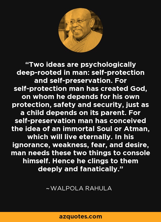 Two ideas are psychologically deep-rooted in man: self-protection and self-preservation. For self-protection man has created God, on whom he depends for his own protection, safety and security, just as a child depends on its parent. For self-preservation man has conceived the idea of an immortal Soul or Atman, which will live eternally. In his ignorance, weakness, fear, and desire, man needs these two things to console himself. Hence he clings to them deeply and fanatically. - Walpola Rahula
