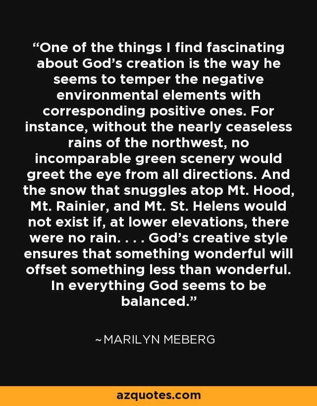 One of the things I find fascinating about God's creation is the way he seems to temper the negative environmental elements with corresponding positive ones. For instance, without the nearly ceaseless rains of the northwest, no incomparable green scenery would greet the eye from all directions. And the snow that snuggles atop Mt. Hood, Mt. Rainier, and Mt. St. Helens would not exist if, at lower elevations, there were no rain. . . . God's creative style ensures that something wonderful will offset something less than wonderful. In everything God seems to be balanced. - Marilyn Meberg