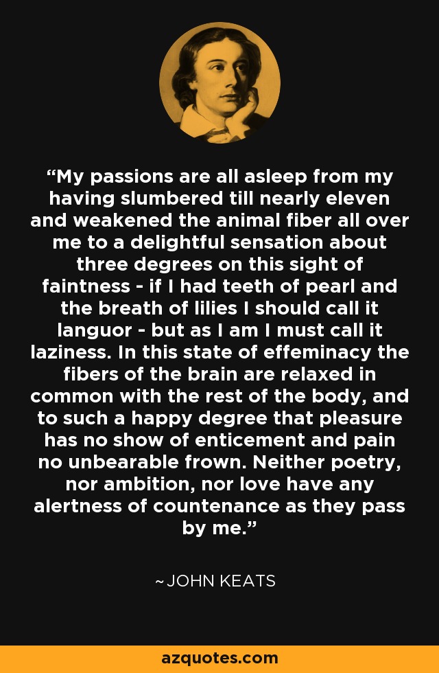 My passions are all asleep from my having slumbered till nearly eleven and weakened the animal fiber all over me to a delightful sensation about three degrees on this sight of faintness - if I had teeth of pearl and the breath of lilies I should call it languor - but as I am I must call it laziness. In this state of effeminacy the fibers of the brain are relaxed in common with the rest of the body, and to such a happy degree that pleasure has no show of enticement and pain no unbearable frown. Neither poetry, nor ambition, nor love have any alertness of countenance as they pass by me. - John Keats