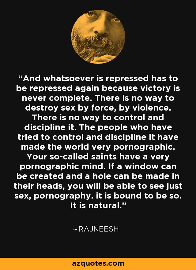 And whatsoever is repressed has to be repressed again because victory is never complete. There is no way to destroy sex by force, by violence. There is no way to control and discipline it. The people who have tried to control and discipline it have made the world very pornographic. Your so-called saints have a very pornographic mind. If a window can be created and a hole can be made in their heads, you will be able to see just sex, pornography. it is bound to be so. It is natural. - Rajneesh