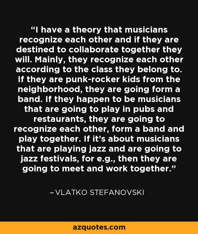 I have a theory that musicians recognize each other and if they are destined to collaborate together they will. Mainly, they recognize each other according to the class they belong to. If they are punk-rocker kids from the neighborhood, they are going form a band. If they happen to be musicians that are going to play in pubs and restaurants, they are going to recognize each other, form a band and play together. If it's about musicians that are playing jazz and are going to jazz festivals, for e.g., then they are going to meet and work together. - Vlatko Stefanovski
