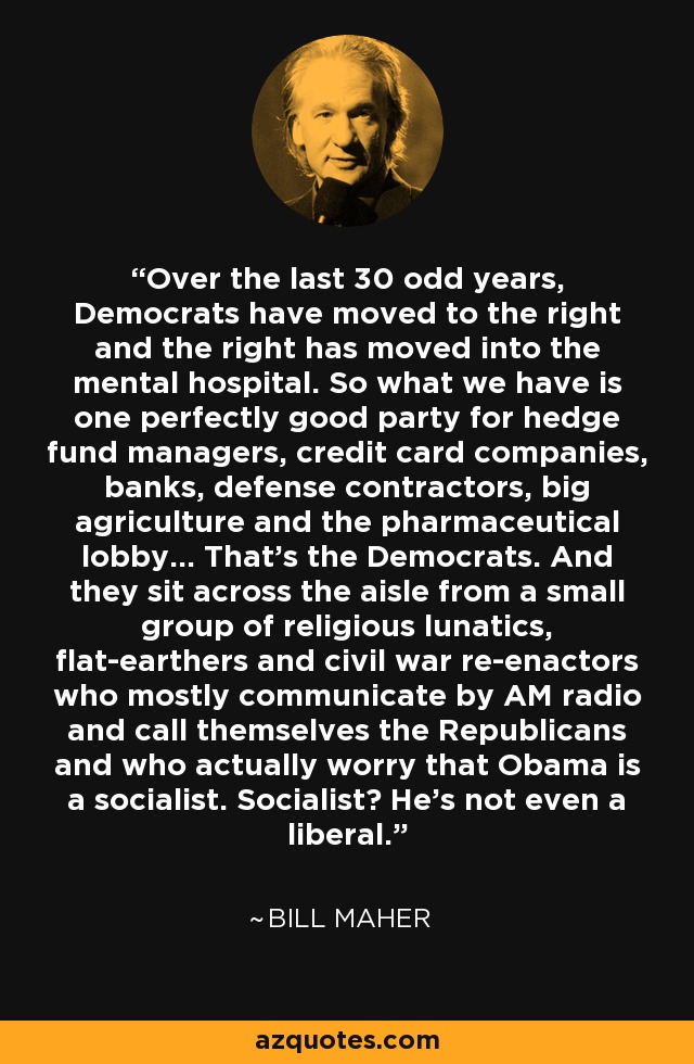 Over the last 30 odd years, Democrats have moved to the right and the right has moved into the mental hospital. So what we have is one perfectly good party for hedge fund managers, credit card companies, banks, defense contractors, big agriculture and the pharmaceutical lobby... That's the Democrats. And they sit across the aisle from a small group of religious lunatics, flat-earthers and civil war re-enactors who mostly communicate by AM radio and call themselves the Republicans and who actually worry that Obama is a socialist. Socialist? He's not even a liberal. - Bill Maher