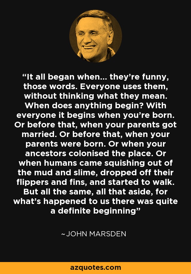 It all began when... they're funny, those words. Everyone uses them, without thinking what they mean. When does anything begin? With everyone it begins when you're born. Or before that, when your parents got married. Or before that, when your parents were born. Or when your ancestors colonised the place. Or when humans came squishing out of the mud and slime, dropped off their flippers and fins, and started to walk. But all the same, all that aside, for what's happened to us there was quite a definite beginning - John Marsden