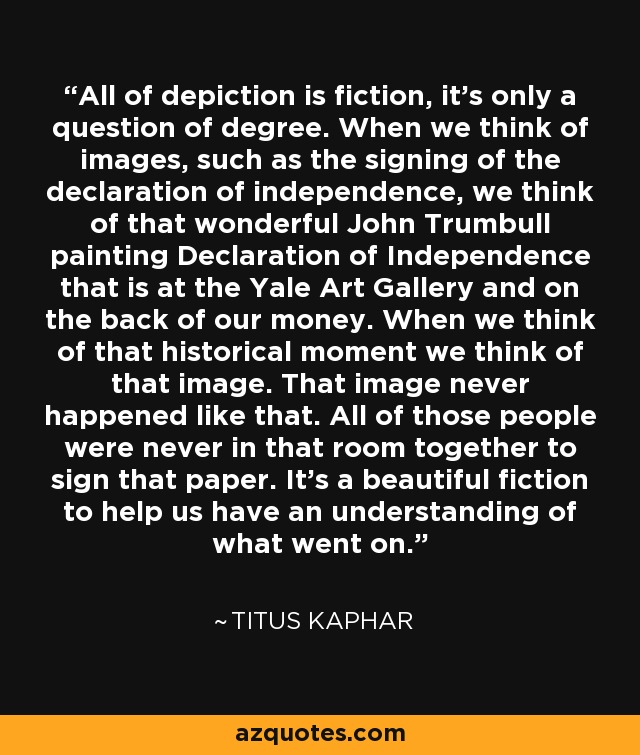 All of depiction is fiction, it's only a question of degree. When we think of images, such as the signing of the declaration of independence, we think of that wonderful John Trumbull painting Declaration of Independence that is at the Yale Art Gallery and on the back of our money. When we think of that historical moment we think of that image. That image never happened like that. All of those people were never in that room together to sign that paper. It's a beautiful fiction to help us have an understanding of what went on. - Titus Kaphar