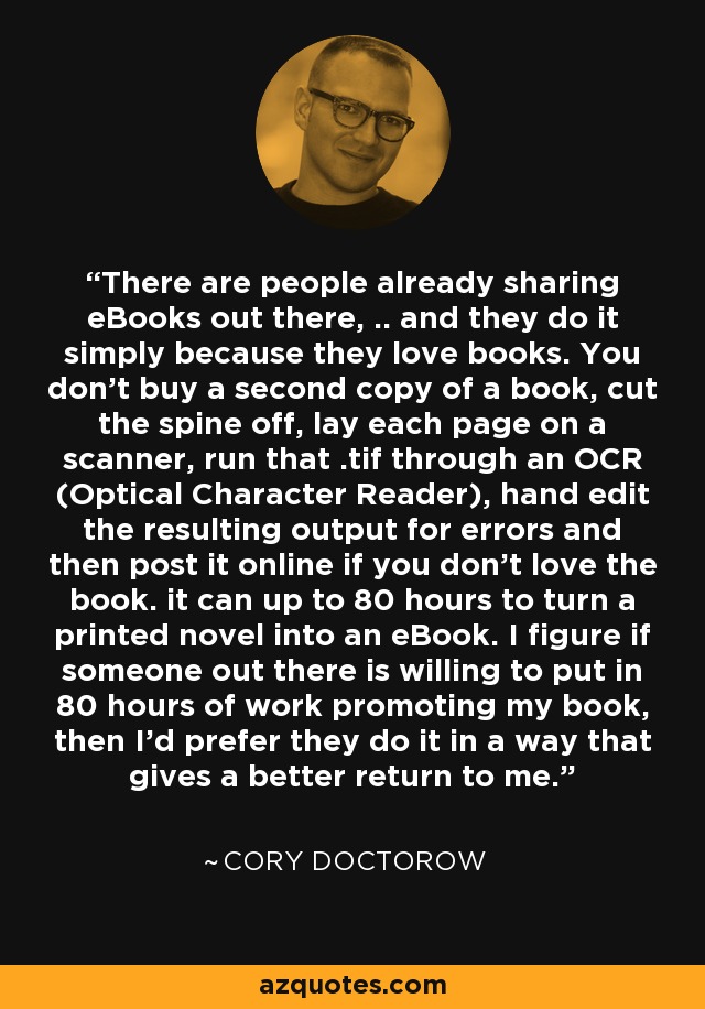 There are people already sharing eBooks out there, .. and they do it simply because they love books. You don't buy a second copy of a book, cut the spine off, lay each page on a scanner, run that .tif through an OCR (Optical Character Reader), hand edit the resulting output for errors and then post it online if you don't love the book. it can up to 80 hours to turn a printed novel into an eBook. I figure if someone out there is willing to put in 80 hours of work promoting my book, then I'd prefer they do it in a way that gives a better return to me. - Cory Doctorow
