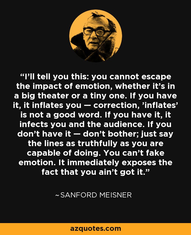 I'll tell you this: you cannot escape the impact of emotion, whether it's in a big theater or a tiny one. If you have it, it inflates you — correction, 'inflates' is not a good word. If you have it, it infects you and the audience. If you don't have it — don't bother; just say the lines as truthfully as you are capable of doing. You can't fake emotion. It immediately exposes the fact that you ain't got it. - Sanford Meisner