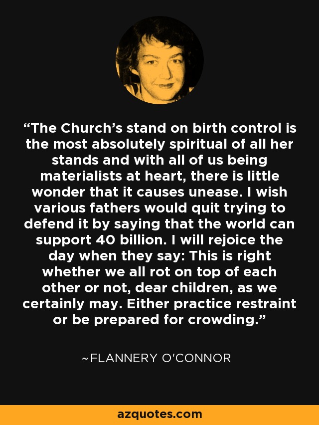 The Church's stand on birth control is the most absolutely spiritual of all her stands and with all of us being materialists at heart, there is little wonder that it causes unease. I wish various fathers would quit trying to defend it by saying that the world can support 40 billion. I will rejoice the day when they say: This is right whether we all rot on top of each other or not, dear children, as we certainly may. Either practice restraint or be prepared for crowding. - Flannery O'Connor