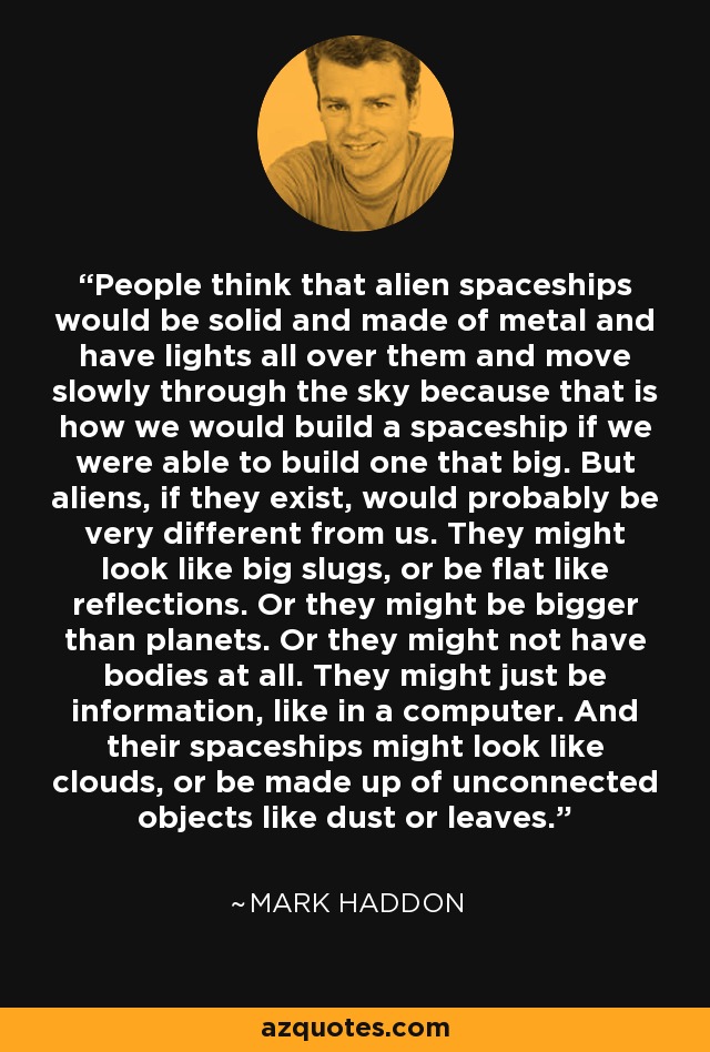 People think that alien spaceships would be solid and made of metal and have lights all over them and move slowly through the sky because that is how we would build a spaceship if we were able to build one that big. But aliens, if they exist, would probably be very different from us. They might look like big slugs, or be flat like reflections. Or they might be bigger than planets. Or they might not have bodies at all. They might just be information, like in a computer. And their spaceships might look like clouds, or be made up of unconnected objects like dust or leaves. - Mark Haddon