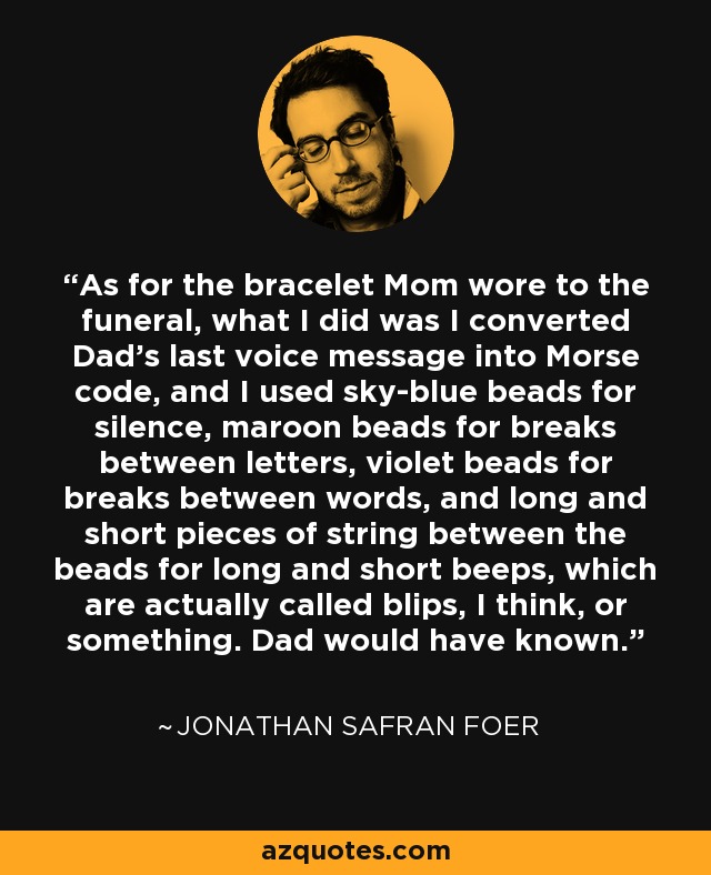 As for the bracelet Mom wore to the funeral, what I did was I converted Dad’s last voice message into Morse code, and I used sky-blue beads for silence, maroon beads for breaks between letters, violet beads for breaks between words, and long and short pieces of string between the beads for long and short beeps, which are actually called blips, I think, or something. Dad would have known. - Jonathan Safran Foer