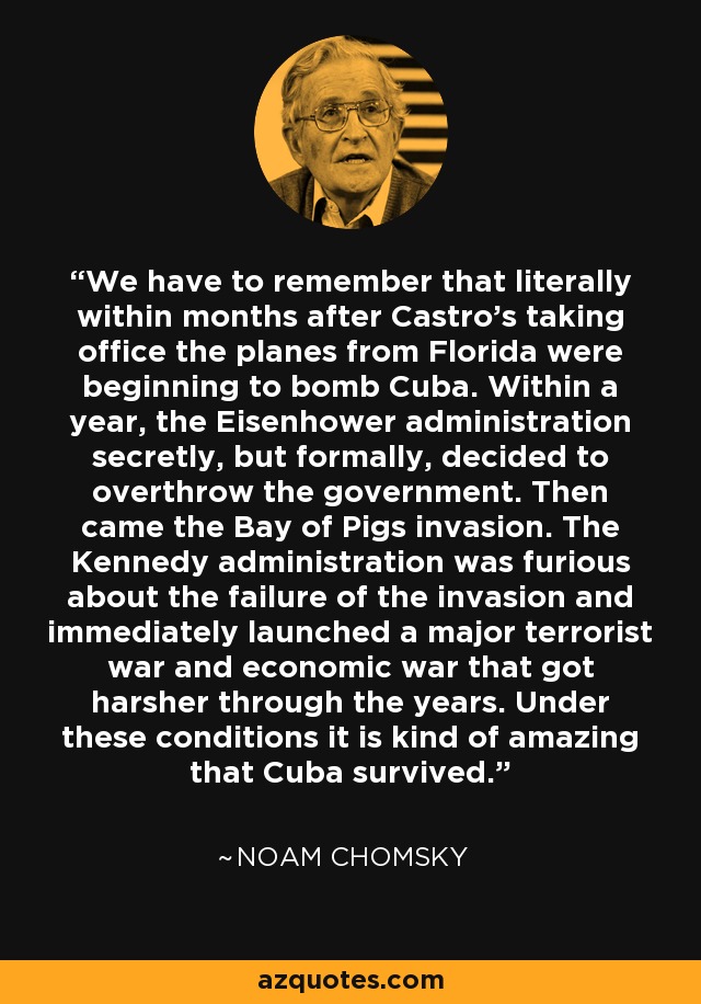 We have to remember that literally within months after Castro's taking office the planes from Florida were beginning to bomb Cuba. Within a year, the Eisenhower administration secretly, but formally, decided to overthrow the government. Then came the Bay of Pigs invasion. The Kennedy administration was furious about the failure of the invasion and immediately launched a major terrorist war and economic war that got harsher through the years. Under these conditions it is kind of amazing that Cuba survived. - Noam Chomsky