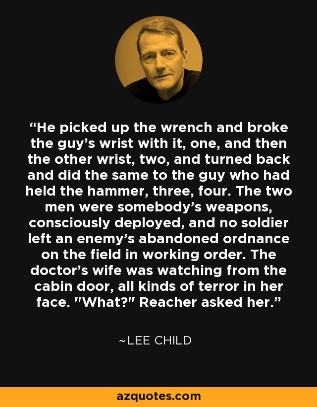 He picked up the wrench and broke the guy’s wrist with it, one, and then the other wrist, two, and turned back and did the same to the guy who had held the hammer, three, four. The two men were somebody’s weapons, consciously deployed, and no soldier left an enemy’s abandoned ordnance on the field in working order. The doctor’s wife was watching from the cabin door, all kinds of terror in her face. 